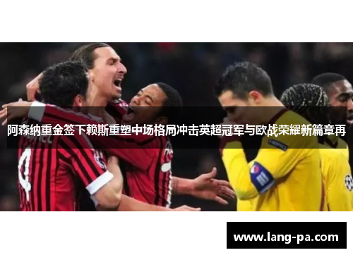 阿森纳重金签下赖斯重塑中场格局冲击英超冠军与欧战荣耀新篇章再