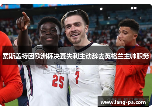 索斯盖特因欧洲杯决赛失利主动辞去英格兰主帅职务